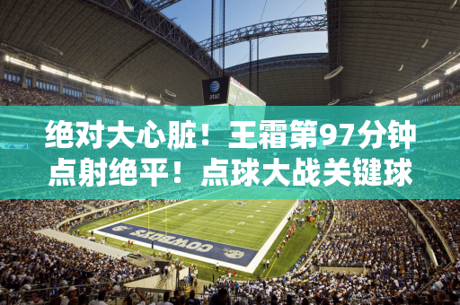 绝对大心脏！王霜第97分钟点射绝平！点球大战关键球同样罚进！